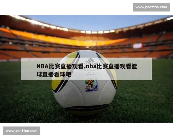 NBA精彩比赛免费在线观看全程直播与赛况实时更新指南